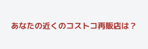 あなたの近くのコストコ再販店は？